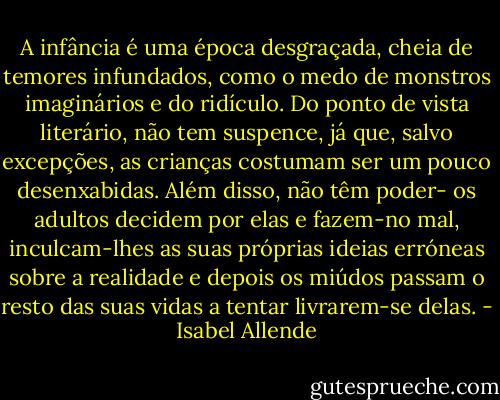 A infância é uma época desgraçada, cheia de temores infundados, como o medo de monstros imaginários e do ridículo. Do ponto de vista literário, não tem suspence, já que, salvo excepções, as crianças costumam ser um pouco desenxabidas. Além disso, não têm poder- os adultos decidem por elas e fazem-no mal, inculcam-lhes as suas próprias ideias erróneas sobre a realidade e depois os miúdos passam o resto das suas vidas a tentar livrarem-se delas. - Isabel Allende