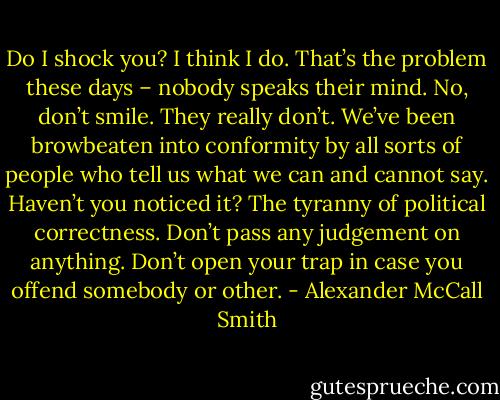 Do I shock you? I think I do. That’s the problem these days – nobody speaks their mind. No, don’t smile. They really don’t. We’ve been browbeaten into conformity by all sorts of people who tell us what we can and cannot say. Haven’t you noticed it? The tyranny of political correctness. Don’t pass any judgement on anything. Don’t open your trap in case you offend somebody or other. - Alexander McCall Smith