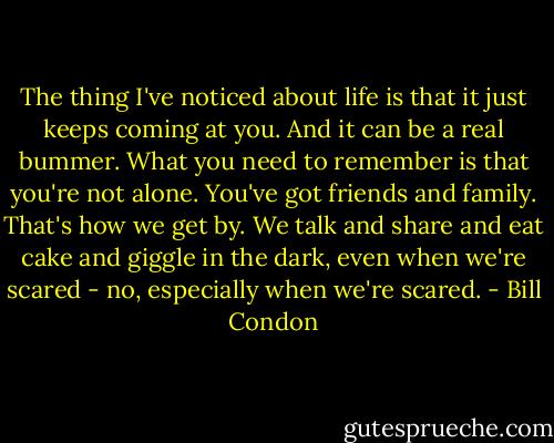 The thing I've noticed about life is that it just keeps coming at you. And it can be a real bummer. What you need to remember is that you're not alone. You've got friends and family. That's how we get by. We talk and share and eat cake and giggle in the dark, even when we're scared - no, especially when we're scared. - Bill Condon