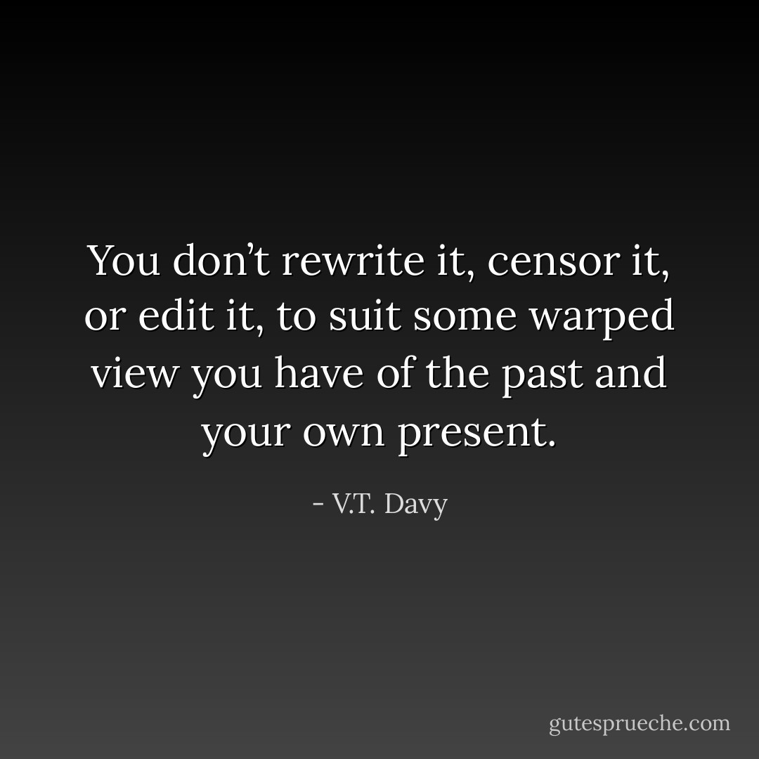 You don’t rewrite it, censor it, or edit it, to suit some warped view you have of the past and your own present. - V.T. Davy