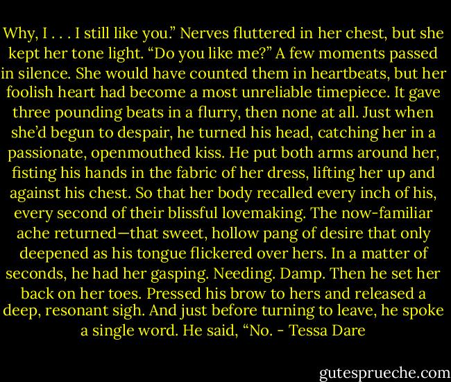 Why, I . . . I still like you.” Nerves fluttered in her chest, but she kept her tone light. “Do you like me?”<br />A few moments passed in silence. She would have counted them in heartbeats, but her foolish heart had become a most unreliable timepiece. It gave three pounding beats in a flurry, then none at all.<br />Just when she’d begun to despair, he turned his head, catching her in a passionate, openmouthed kiss. He put both arms around her, fisting his hands in the fabric of her dress, lifting her up and against his chest. So that her body recalled every inch of his, every second of their blissful lovemaking. The now-familiar ache returned—that sweet, hollow pang of desire that only deepened as his tongue flickered over hers. In a matter of seconds, he had her gasping. Needing. Damp.<br />Then he set her back on her toes. Pressed his brow to hers and released a deep, resonant sigh. And just before turning to leave, he spoke a single word.<br />He said, “No. - Tessa Dare