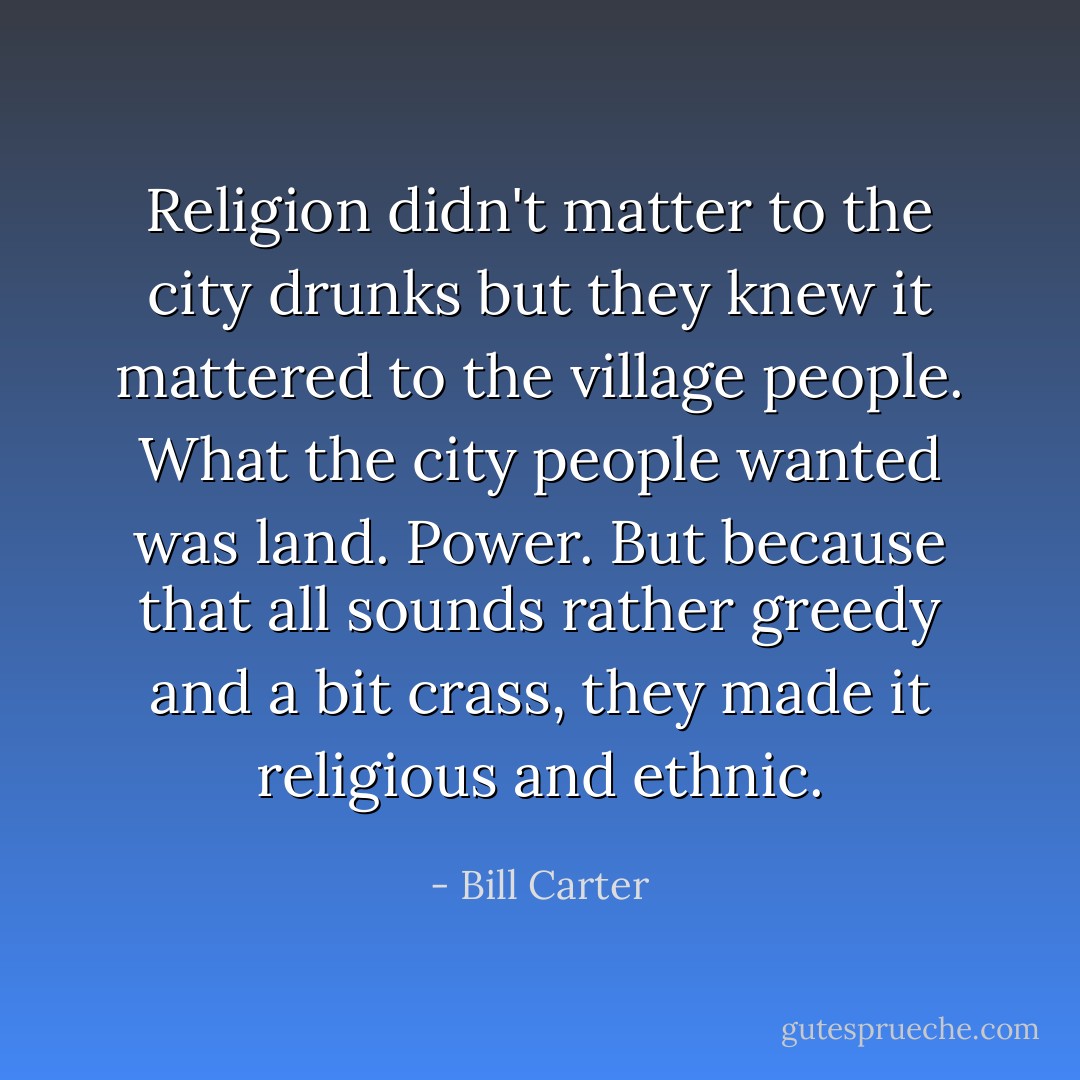 Religion didn't matter to the city drunks but they knew it mattered to the village people. What the city people wanted was land. Power. But because that all sounds rather greedy and a bit crass, they made it religious and ethnic. - Bill Carter