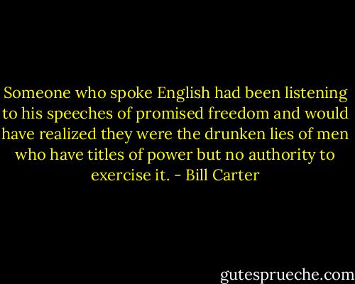 Someone who spoke English had been listening to his speeches of promised freedom and would have realized they were the drunken lies of men who have titles of power but no authority to exercise it. - Bill Carter