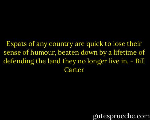 Expats of any country are quick to lose their sense of humour, beaten down by a lifetime of defending the land they no longer live in. - Bill Carter