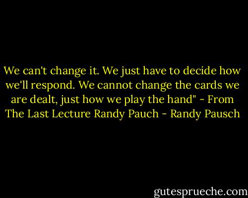 We can't change it. We just have to decide how we'll respond. We cannot change the cards we are dealt, just how we play the hand" - From The Last Lecture Randy Pauch - Randy Pausch