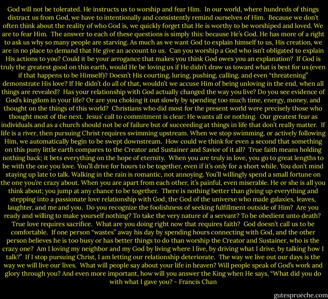 God will not be tolerated. He instructs us to worship and fear Him.<br /><br />In our world, where hundreds of things distract us from God, we have to intentionally and consistently remind ourselves of Him.<br /><br />Because we don’t often think about the reality of who God is, we quickly forget that He is worthy to be worshiped and loved. We are to fear Him.<br /><br />The answer to each of these questions is simply this: because He’s God. He has more of a right to ask us why so many people are starving. As much as we want God to explain himself to us, His creation, we are in no place to demand that He give an account to us.<br /><br />Can you worship a God who isn’t obligated to explain His actions to you? Could it be your arrogance that makes you think God owes you an explanation?<br /><br />If God is truly the greatest good on this earth, would He be loving us if He didn’t draw us toward what is best for us (even if that happens to be Himself)? Doesn’t His courting, luring, pushing, calling, and even “threatening” demonstrate His love? If He didn’t do all of that, wouldn’t we accuse Him of being unloving in the end, when all things are revealed?<br /><br />Has your relationship with God actually changed the way you live? Do you see evidence of God’s kingdom in your life? Or are you choking it out slowly by spending too much time, energy, money, and thought on the things of this world?<br /><br />Christians who did most for the present world were precisely those who thought most of the next.<br /><br />Jesus’ call to commitment is clear: He wants all or nothing.<br /><br />Our greatest fear as individuals and as a church should not be of failure but of succeeding at things in life that don’t really matter.<br /><br />If life is a river, then pursuing Christ requires swimming upstream. When we stop swimming, or actively following Him, we automatically begin to be swept downstream.<br /><br />How could we think for even a second that something on this puny little earth compares to the Creator and Sustainer and Savior of it all?<br /><br />True faith means holding nothing back; it bets everything on the hope of eternity.<br /><br />When you are truly in love, you go to great lengths to be with the one you love. You’ll drive for hours to be together, even if it’s only for a short while. You don’t mind staying up late to talk. Walking in the rain is romantic, not annoying. You’ll willingly spend a small fortune on the one you’re crazy about. When you are apart from each other, it’s painful, even miserable. He or she is all you think about; you jump at any chance to be together.<br /><br />There is nothing better than giving up everything and stepping into a passionate love relationship with God, the God of the universe who made galaxies, leaves, laughter, and me and you.<br /><br />Do you recognize the foolishness of seeking fulfillment outside of Him?<br /><br />Are you ready and willing to make yourself nothing? To take the very nature of a servant? To be obedient unto death?<br /><br />True love requires sacrifice.<br /><br />What are you doing right now that requires faith?<br /><br />God doesn’t call us to be comfortable.<br /><br />If one person “wastes” away his day by spending hours connecting with God, and the other person believes he is too busy or has better things to do than worship the Creator and Sustainer, who is the crazy one?<br /><br />Am I loving my neighbor and my God by living where I live, by driving what I drive, by talking how I talk?”<br /><br />If I stop pursuing Christ, I am letting our relationship deteriorate.<br /><br />The way we live out our days is the way we will live our lives.<br /><br />What will people say about your life in heaven? Will people speak of God’s work and glory through you? And even more important, how will you answer the King when He says, “What did you do with what I gave you? - Francis Chan