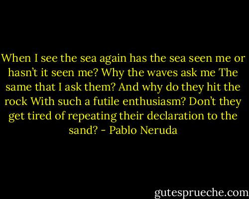 When I see the sea again<br />has the sea seen me or hasn’t it seen me?<br />Why the waves ask me<br />The same that I ask them?<br />And why do they hit the rock<br />With such a futile enthusiasm?<br />Don’t they get tired of repeating<br />their declaration to the sand? - Pablo Neruda