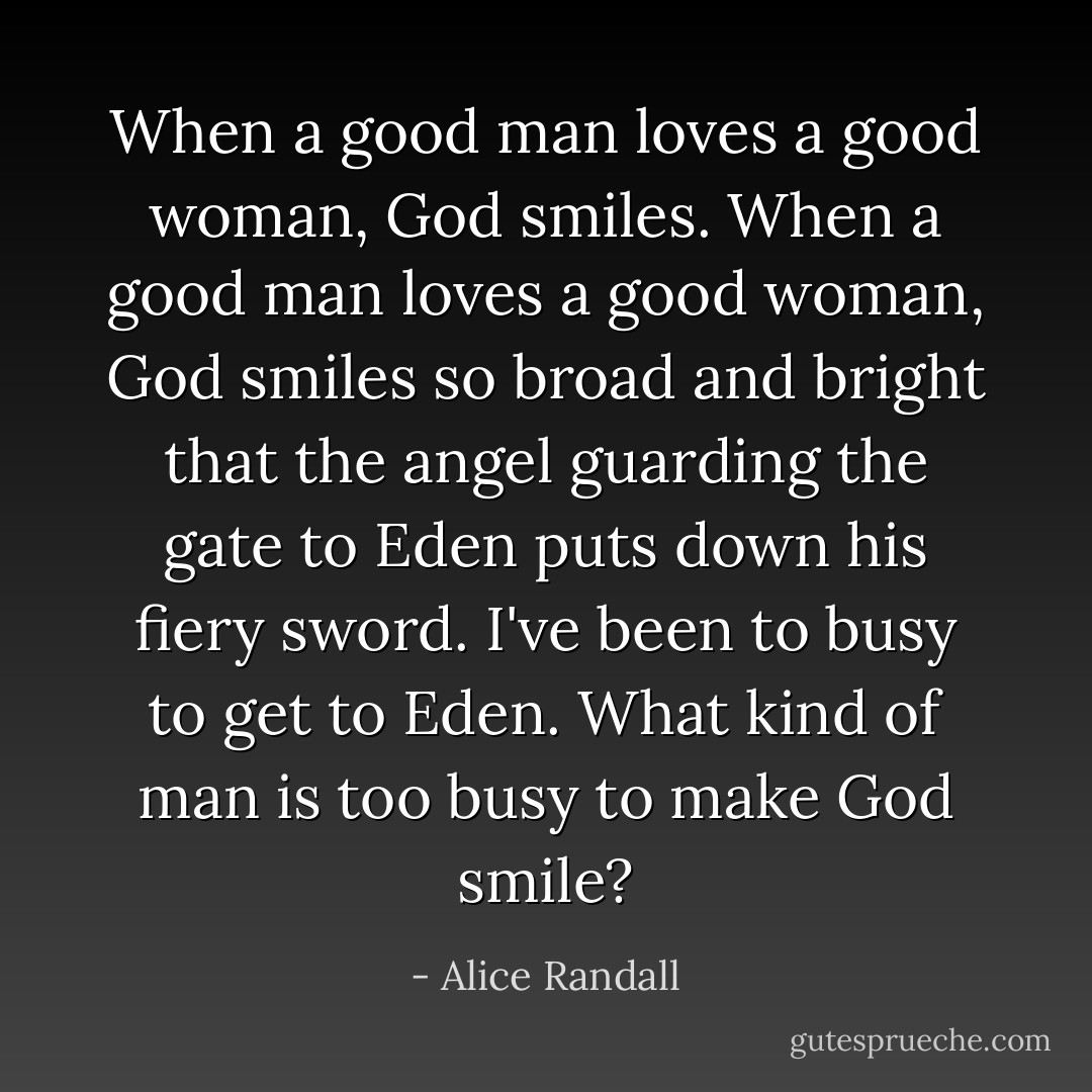 When a good man loves a good woman, God smiles. When a good man loves a good woman, God smiles so broad and bright that the angel guarding the gate to Eden puts down his fiery sword. I've been to busy to get to Eden. What kind of man is too busy to make God smile? - Alice Randall