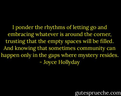 I ponder the rhythms of letting go and embracing whatever is around the corner, trusting that the empty spaces will be filled. And knowing that sometimes community can happen only in the gaps where mystery resides. - Joyce Hollyday