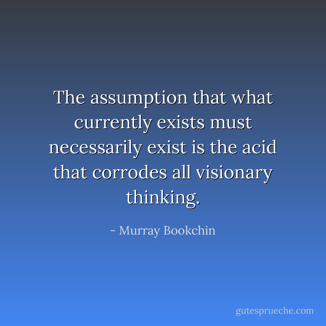 The assumption that what currently exists must necessarily exist is the acid that corrodes all visionary thinking. - Murray Bookchin