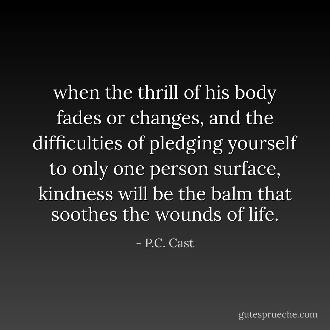 when the thrill of his body fades or changes, and the difficulties of pledging yourself to only one person surface, kindness will be the balm that soothes the wounds of life. - P.C. Cast