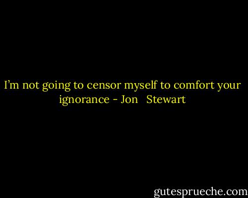 I’m not going to censor myself to comfort your ignorance - Jon   Stewart