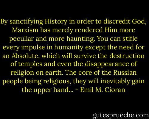 By sanctifying History in order to discredit God, Marxism has merely rendered Him more peculiar and more haunting. You can stifle every impulse in humanity except the need for an Absolute, which will survive the destruction of temples and even the disappearance of religion on earth. The core of the Russian people being religious, they will inevitably gain the upper hand... - Emil M. Cioran