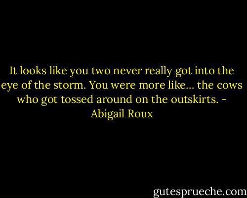 It looks like you two never really got into the eye of the storm. You were more like… the cows who got tossed around on the outskirts. - Abigail Roux