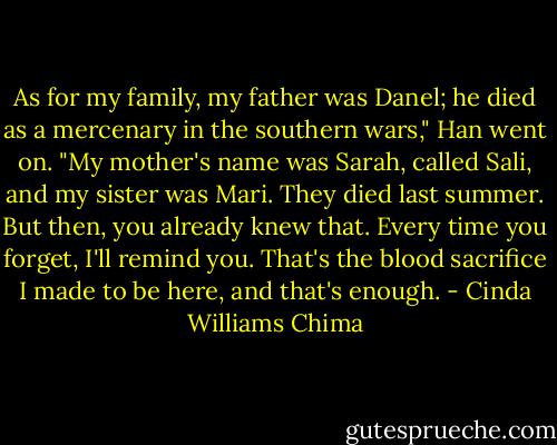 As for my family, my father was Danel; he died as a mercenary in the southern wars," Han went on. "My mother's name was Sarah, called Sali, and my sister was Mari. They died last summer. But then, you already knew that. Every time you forget, I'll remind you. That's the blood sacrifice I made to be here, and that's enough. - Cinda Williams Chima