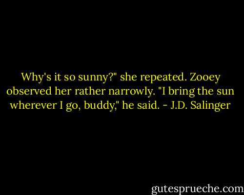 Why's it so sunny?" she repeated.<br />Zooey observed her rather narrowly. "I bring the sun wherever I go, buddy," he said. - J.D. Salinger