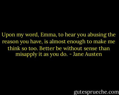 Upon my word, Emma, to hear you abusing the reason you have, is almost enough to make me think so too. Better be without sense than misapply it as you do. - Jane Austen