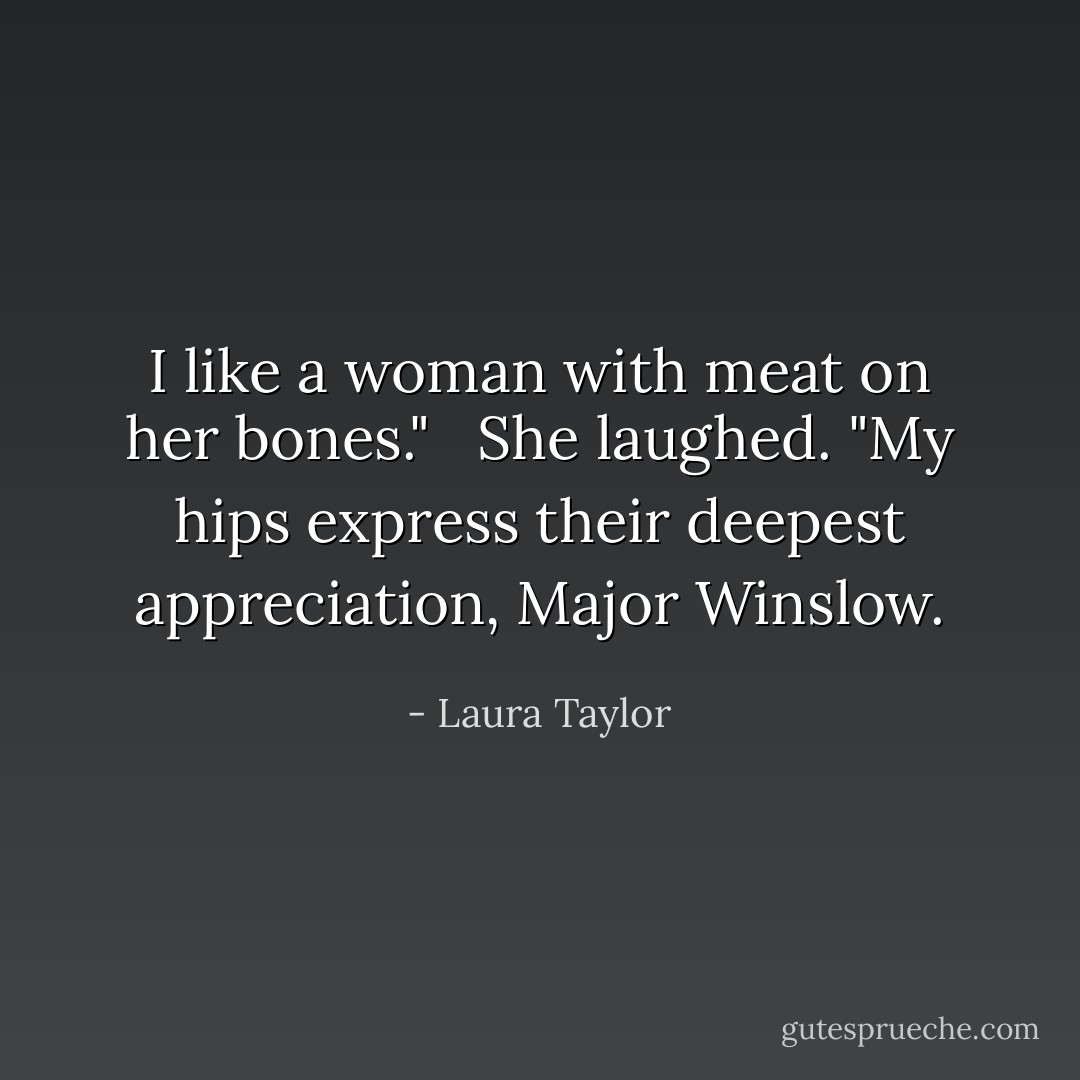 I like a woman with meat on her bones." <br /><br />She laughed. "My hips express their deepest appreciation, Major Winslow. - Laura Taylor