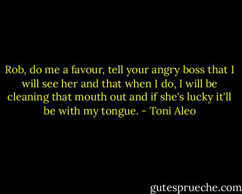 Rob, do me a favour, tell your angry boss that I will see her and that when I do, I will be cleaning that mouth out and if she's lucky it'll be with my tongue. - Toni Aleo