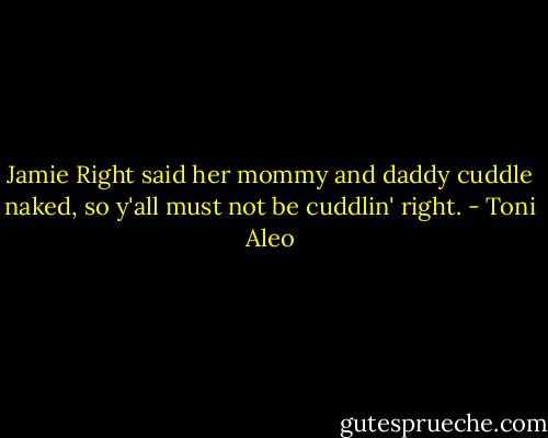 Jamie Right said her mommy and daddy cuddle naked, so y'all must not be cuddlin' right. - Toni Aleo