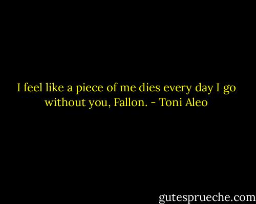I feel like a piece of me dies every day I go without you, Fallon. - Toni Aleo