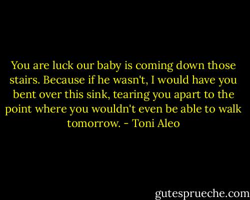 You are luck our baby is coming down those stairs. Because if he wasn't, I would have you bent over this sink, tearing you apart to the point where you wouldn't even be able to walk tomorrow. - Toni Aleo