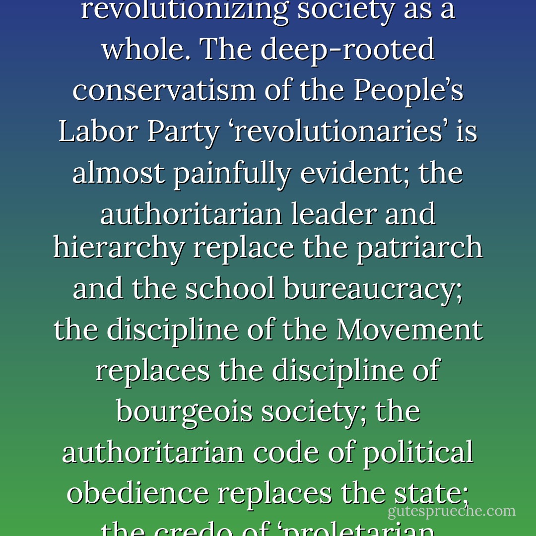 This pursuit of security in the past, this attempt to find a haven in a fixed dogma and an organizational hierarchy as substitutes for creative thought and praxis is bitter evidence of how little many revolutionaries are capable of ‘revolutionizing themselves and things,’ much less of revolutionizing society as a whole. The deep-rooted conservatism of the People’s Labor Party ‘revolutionaries’ is almost painfully evident; the authoritarian leader and hierarchy replace the patriarch and the school bureaucracy; the discipline of the Movement replaces the discipline of bourgeois society; the authoritarian code of political obedience replaces the state; the credo of ‘proletarian morality’ replaces the mores of puritanism and the work ethic. The old substance of exploitative society reappears in new forms, draped in a red flag, decorated by portraits of Mao (or Castro or Che) and adorned with the little ‘Red Book’ and other sacred litanies. - Murray Bookchin