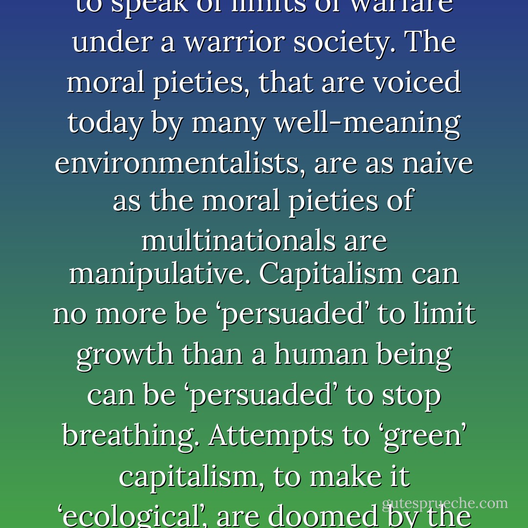 To speak of ‘limits to growth’ under a capitalistic market economy is as meaningless as to speak of limits of warfare under a warrior society. The moral pieties, that are voiced today by many well-meaning environmentalists, are as naive as the moral pieties of multinationals are manipulative. Capitalism can no more be ‘persuaded’ to limit growth than a human being can be ‘persuaded’ to stop breathing. Attempts to ‘green’ capitalism, to make it ‘ecological’, are doomed by the very nature of the system as a system of endless growth. - Murray Bookchin