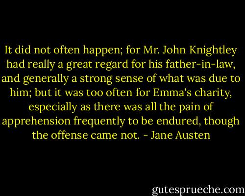 It did not often happen; for Mr. John Knightley had really a great regard for his father-in-law, and generally a strong sense of what was due to him; but it was too often for Emma's charity, especially as there was all the pain of apprehension frequently to be endured, though the offense came not. - Jane Austen
