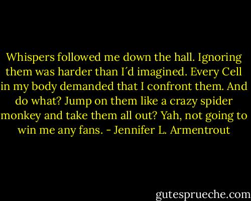 Whispers followed me down the hall. Ignoring them was harder than I´d imagined. Every Cell in my body demanded that I confront them. And do what? Jump on them like a crazy spider monkey and take them all out? Yah, not going to win me any fans. - Jennifer L. Armentrout