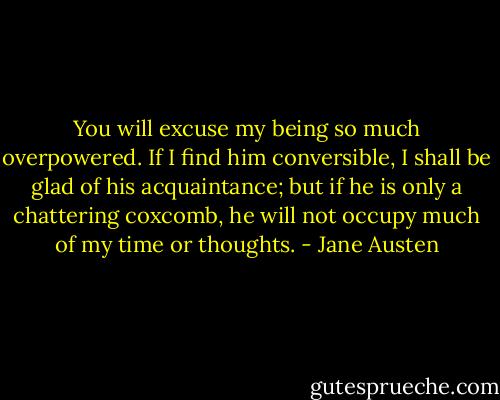 You will excuse my being so much overpowered. If I find him conversible, I shall be glad of his acquaintance; but if he is only a chattering coxcomb, he will not occupy much of my time or thoughts. - Jane Austen