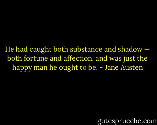 He had caught both substance and shadow — both fortune and affection, and was just the happy man he ought to be. - Jane Austen