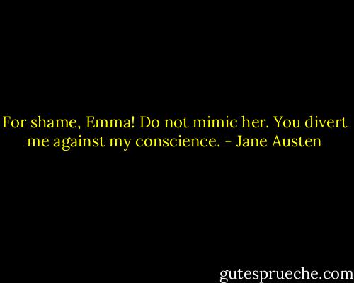 For shame, Emma! Do not mimic her. You divert me against my conscience. - Jane Austen