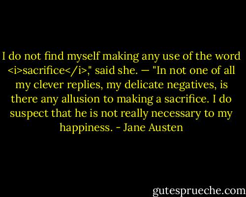 I do not find myself making any use of the word <i>sacrifice</i>," said she. — "In not one of all my clever replies, my delicate negatives, is there any allusion to making a sacrifice. I do suspect that he is not really necessary to my happiness. - Jane Austen