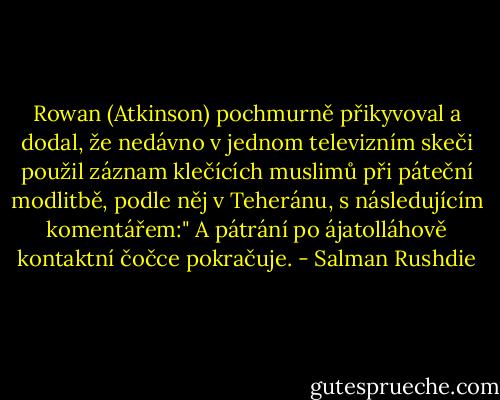 Rowan (Atkinson) pochmurně přikyvoval a dodal, že nedávno v jednom televizním skeči použil záznam klečících muslimů při páteční modlitbě, podle něj v Teheránu, s následujícím komentářem:" A pátrání po ájatolláhově kontaktní čočce pokračuje. - Salman Rushdie