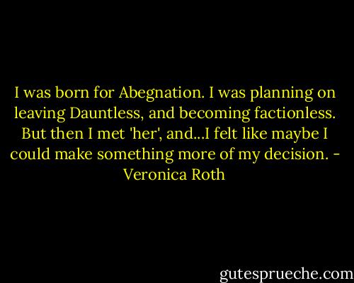 I was born for Abegnation. I was planning on leaving Dauntless, and becoming factionless. But then I met 'her', and...I felt like maybe I could make something more of my decision. - Veronica Roth