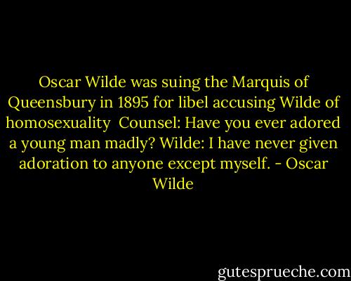 Oscar Wilde was suing the Marquis of Queensbury in 1895 for libel accusing Wilde of homosexuality<br /><br />Counsel: Have you ever adored a young man madly?<br />Wilde: I have never given adoration to anyone except myself. - Oscar Wilde