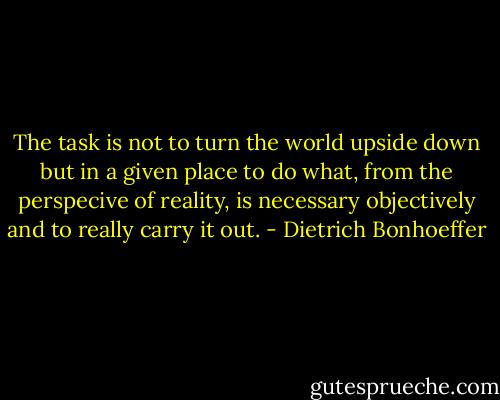 The task is not to turn the world upside down but in a given place to do what, from the perspecive of reality, is necessary objectively and to really carry it out. - Dietrich Bonhoeffer