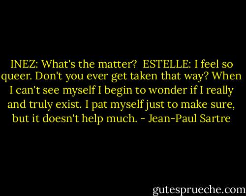 INEZ: What's the matter?<br /><br />ESTELLE: I feel so queer. Don't you ever get taken that way? When I can't see myself I begin to wonder if I really and truly exist. I pat myself just to make sure, but it doesn't help much. - Jean-Paul Sartre