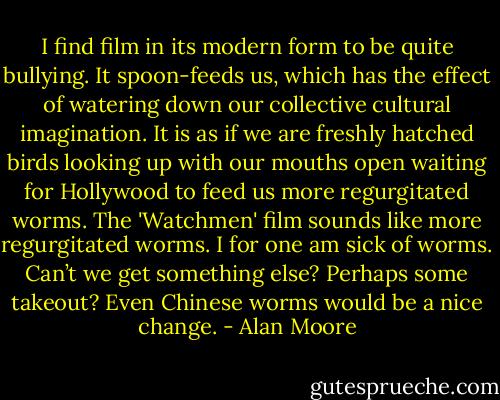 I find film in its modern form to be quite bullying. It spoon-feeds us, which has the effect of watering down our collective cultural imagination. It is as if we are freshly hatched birds looking up with our mouths open waiting for Hollywood to feed us more regurgitated worms. The 'Watchmen' film sounds like more regurgitated worms. I for one am sick of worms. Can’t we get something else? Perhaps some takeout? Even Chinese worms would be a nice change. - Alan Moore