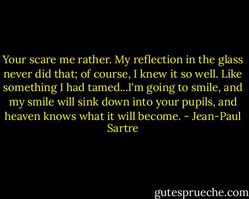 Your scare me rather. My reflection in the glass never did that; of course, I knew it so well. Like something I had tamed...I'm going to smile, and my smile will sink down into your pupils, and heaven knows what it will become. - Jean-Paul Sartre