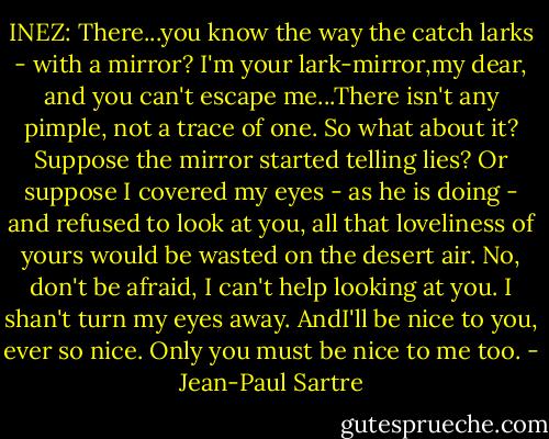 INEZ: There...you know the way the catch larks - with a mirror? I'm your lark-mirror,my dear, and you can't escape me...There isn't any pimple, not a trace of one. So what about it? Suppose the mirror started telling lies? Or suppose I covered my eyes - as he is doing - and refused to look at you, all that loveliness of yours would be wasted on the desert air. No, don't be afraid, I can't help looking at you. I shan't turn my eyes away. AndI'll be nice to you, ever so nice. Only you must be nice to me too. - Jean-Paul Sartre