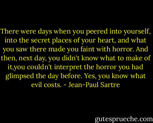 There were days when you peered into yourself, into the secret places of your heart, and what you saw there made you faint with horror. And then, next day, you didn't know what to make of it,you couldn't interpret the horror you had glimpsed the day before. Yes, you know what evil costs. - Jean-Paul Sartre