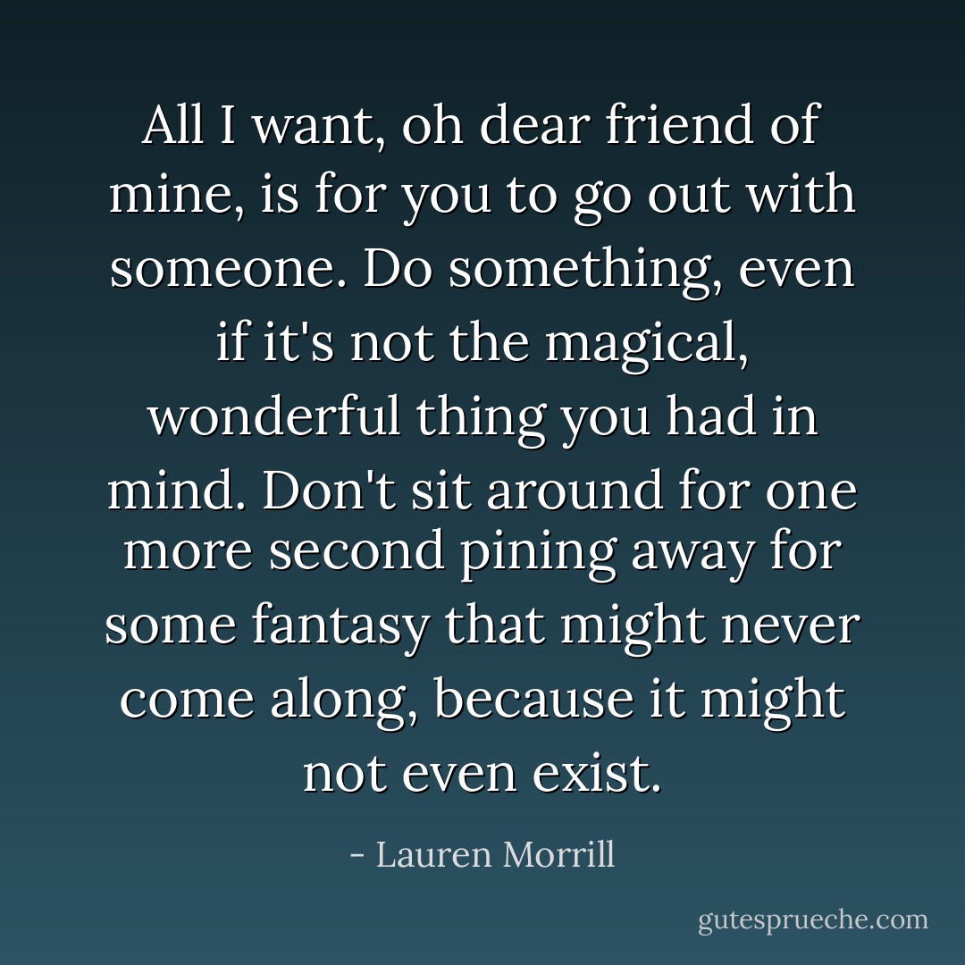 All I want, oh dear friend of mine, is for you to go out with <i>someone</i>. Do <i>something, even if it's not the magical, wonderful thing you had in mind</i>. Don't sit around for one more second pining away for some fantasy that might never come along, because it might not even exist. - Lauren Morrill