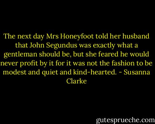 The next day Mrs Honeyfoot told her husband that John Segundus was exactly what a gentleman should be, but she feared he would never profit by it for it was not the fashion to be modest and quiet and kind-hearted. - Susanna Clarke