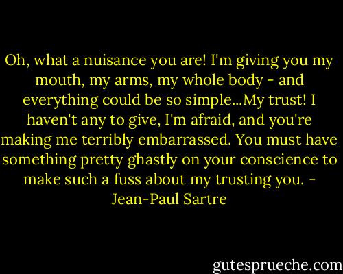 Oh, what a nuisance you are! I'm giving you my mouth, my arms, my whole body - and everything could be so simple...My trust! I haven't any to give, I'm afraid, and you're making me terribly embarrassed. You must have something pretty ghastly on your conscience to make such a fuss about my trusting you. - Jean-Paul Sartre
