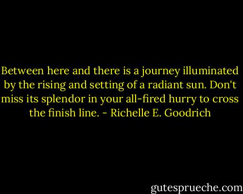 Between here and there is a journey illuminated by the rising and setting of a radiant sun. Don't miss its splendor in your all-fired hurry to cross the finish line. - Richelle E. Goodrich