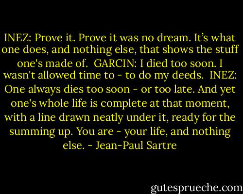 INEZ: Prove it. Prove it was no dream. It’s what one does, and nothing else, that shows the stuff one's made of.<br /><br />GARCIN: I died too soon. I wasn't allowed time to - to do my deeds.<br /><br />INEZ: One always dies too soon - or too late. And yet one's whole life is complete at that moment, with a line drawn neatly under it, ready for the summing up. You are - your life, and nothing else. - Jean-Paul Sartre