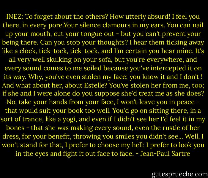 INEZ: To forget about the others? How utterly absurd! I feel you there, in every pore.Your silence clamours in my ears. You can nail up your mouth, cut your tongue out - but you can't prevent your being there. Can you stop your thoughts? I hear them ticking away like a clock, tick-tock, tick-tock, and I'm certain you hear mine. It's all very well skulking on your sofa, but you're everywhere, and every sound comes to me soiled because you've intercepted it on its way. Why, you've even stolen my face; you know it and I don't ! And what about her, about Estelle? You've stolen her from me, too; if she and I were alone do you suppose she'd treat me as she does? No, take your hands from your face, I won't leave you in peace - that would suit your book too well. You'd go on sitting there, in a sort of trance, like a yogi, and even if I didn't see her I'd feel it in my bones - that she was making every sound, even the rustle of her dress, for your benefit, throwing you smiles you didn't see... Well, I won't stand for that, I prefer to choose my hell; I prefer to look you in the eyes and fight it out face to face. - Jean-Paul Sartre