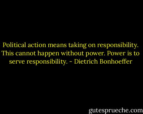 Political action means taking on responsibility. This cannot happen without power. Power is to serve responsibility. - Dietrich Bonhoeffer